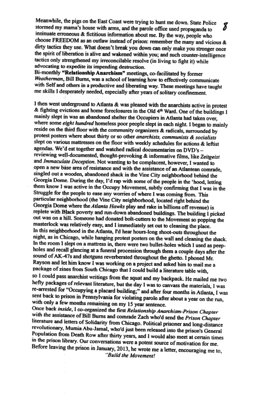 Meanwhile, the pigs on the East Coast were tying fo hunt me down. Stae Police 7 stormed my mama’s house with arms, and the paole offce used propagand to insinuate erroneous & fcitous information about me. By the way, peoplc who choose FREEDOM as an outlaw instead of pison: remember the many and vicious & ity tactics they use. What doesn’t break you down can only make you stonger once the spirt ofliberation i aive and wakened within you; and such counter-nteligence. tacticsonly strengthened my ireconcilable resolve (n living 1 fight ) while advocating to expedite s impending destrction.  -monthly “Relationship Anarchism” mectings,co-faciltaed by former Weatherman, Bl Burns, was a school of eamning how to flectively communicate with Self and others in  productive and liberting way. These meetings hav taught ‘me skill 1 desperatcly needed, especialy afer years of soltay confinement.  1 then went underground o Atlanta & was plesod withthe anarciss acive i protcst  fighting cvicions and home freclosres n he OId 4% Ward. One o the gy | maintyseptin wasan abandonod sl the Occupicr in Atlant hd akenover, ‘wheresome ight hundred homeles poor pecple siep ineach igh. 1 bgan to minly resid o thethir flor withthecommsty orgaizers & adicas, umounded by protes ostrswhere about hiry or 0 other anrchits commaniss & socaits slepton various matresse o the floor with weekly scheduis fo acons & leflist sgendas. We’d cat ogether and watche radicl documentarics o0 DVD’s eviewing welldocumenied,though-provokin & formatie fime, ke Zeigeis and Imnacula Decepion. Not waning o b complacent, howeves 1 wanied o 9pen  new base arcaof eisance and with the atstanc ofan Atlantean somrade, singled out  wooden, bandoned shack in the Vine ity neghberbood beind he ‘Georgia Dome. During the day, d rap with some ofthe peopeIn e hood,leting them know | was acive inthe Occopy Movement, ubly confrmingtht 1 vas i he Strggle for the people 0 cae ny woriesof whee 1 wascoming fom. Thi paricularneighborhood (he Vine Ctyneghborhood, locied ight beind the ‘Georgia Dome where the Alanis Havwksplay nd ake in billionsoffrevenue) epite with Black povery and rn-down ahandoned willings Th buing | pcked outwas on il Someone had donaid blt-cutrs o the Movement 50 pogpin the mastriock was rlativelycasy, and  immediaily set out 1 cleaning the pace. I this ncighborhondin the Atants, 4 hear bourslon shootouts voughoot the night, s in Chicag, whil hanging proest postes on the wal and cleaning the shack. I the room I slept on a matrcss i, there were two bulc-hles which 1 used 3 peep- holesand ecal glancingat a funera procession through them  couple days aftes e s0und of AK-475 and shogun revrbersied hroughout he ghett 1 phone Mr. Rayson and et him know I was workingon  pojectand sk i ko i me . packageof zines from South Chicago that 1 coukl buld a erature 3ble with, 501 coukd pas anarchist wriings from the squat and my backpack. He e me two ey packages of relevantieratre, butthe day | wasto canvssfhe mteials, | e re-amestedfor “Occupying  lacard buikling:”ad afler four months in Ao s sent back 1 prison in Pemeylvaia fo ioaing parolesfcs sbowt 3 yea on e . ith nly a few months remaining on my 15 yer stence. Once back nside, | co-organized the i Relstionship Archism-Prison Chapier iththe ssstance of Bill Bums nd comrade Zach whld send o Frison Chpuer Tterature and eiers of Sldariy from Chicago. Polical psoncs an o i revolutionay, Mumia Abu-Jamal, who’d us been elcase o the peion’s Genens Population from Death Row aftr thiy years,and | wouldalso mee t cerin times inhe prcon . Our conversatos wer et surce of moivaton o Forelavingthe prison in January, 201, he wote me a e, ecoursging e 10, “Buid the Movement! *  